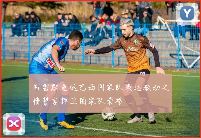 布雷默重返巴西国家队表达激动之情誓言捍卫国家队荣誉
