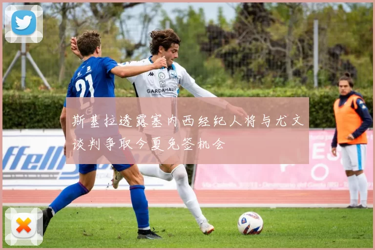 斯基拉透露塞内西经纪人将与尤文谈判争取今夏免签机会