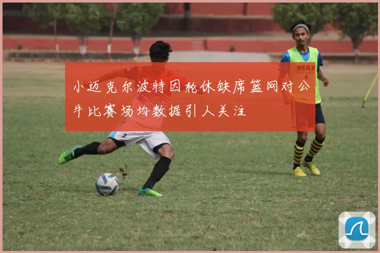 小迈克尔波特因轮休缺席篮网对公牛比赛场均数据引人关注