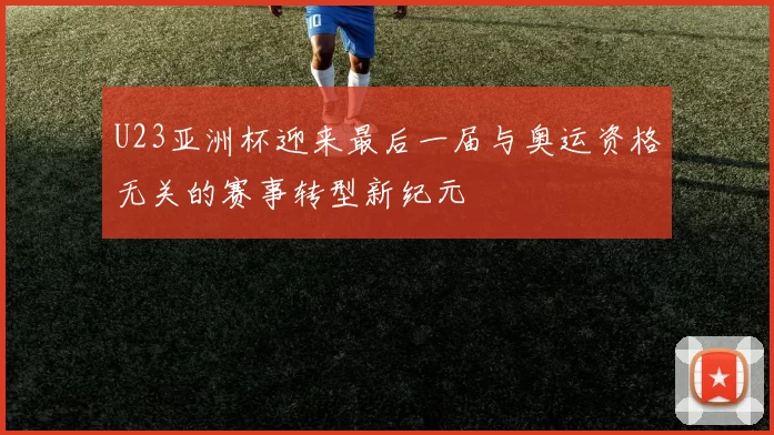 U23亚洲杯迎来最后一届与奥运资格无关的赛事转型新纪元