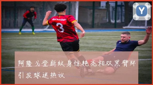 阿隆戈登新纹身惊艳亮相双黑臂环引发球迷热议