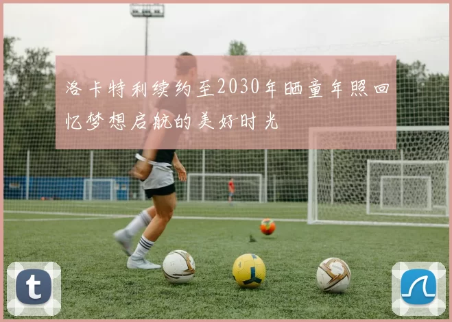 洛卡特利续约至2030年晒童年照回忆梦想启航的美好时光