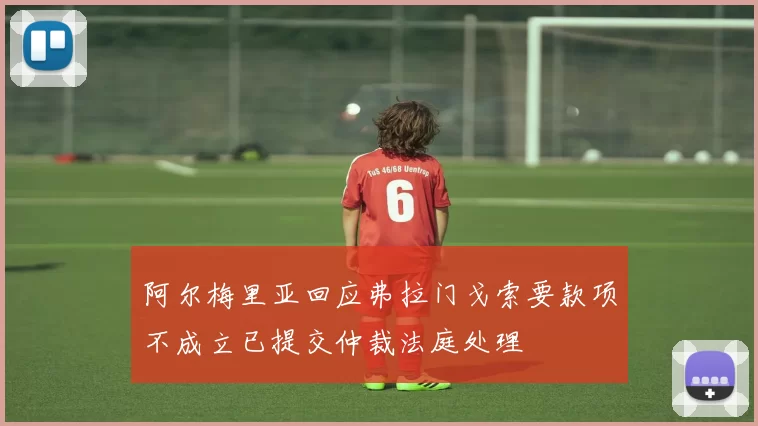 阿尔梅里亚回应弗拉门戈索要款项不成立已提交仲裁法庭处理